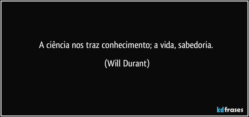 A ciência nos traz conhecimento; a vida, sabedoria. (Will Durant)