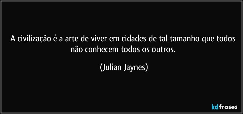 A civilização é a arte de viver em cidades de tal tamanho que todos não conhecem todos os outros. (Julian Jaynes)