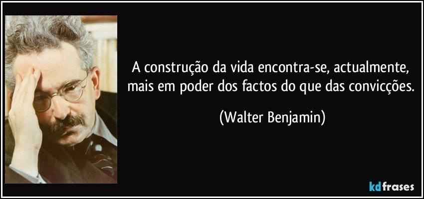 A construção da vida encontra-se, actualmente, mais em poder dos factos do que das convicções. (Walter Benjamin)
