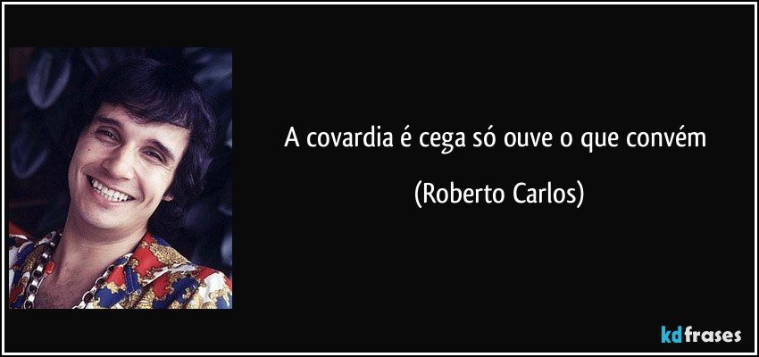 A covardia é cega só ouve o que convém (Roberto Carlos)