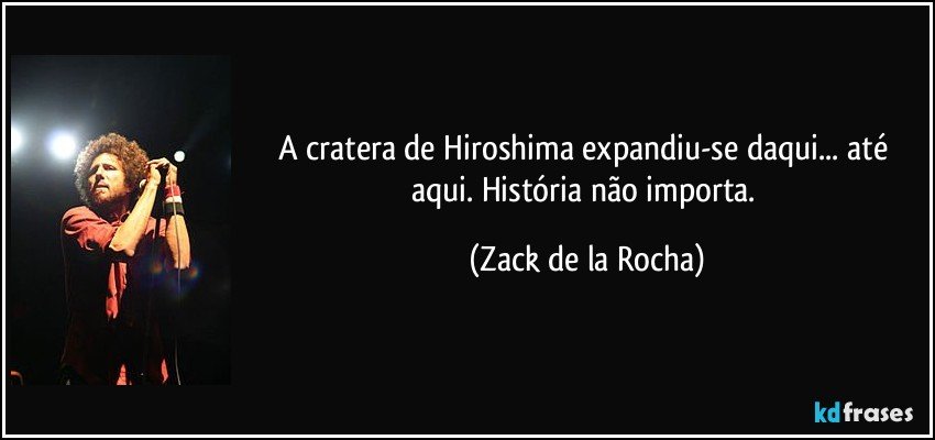 A cratera de Hiroshima expandiu-se daqui... até aqui. História não importa. (Zack de la Rocha)