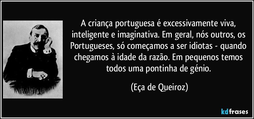 A criança portuguesa é excessivamente viva, inteligente e imaginativa. Em geral, nós outros, os Portugueses, só começamos a ser idiotas - quando chegamos à idade da razão. Em pequenos temos todos uma pontinha de génio. (Eça de Queiroz)