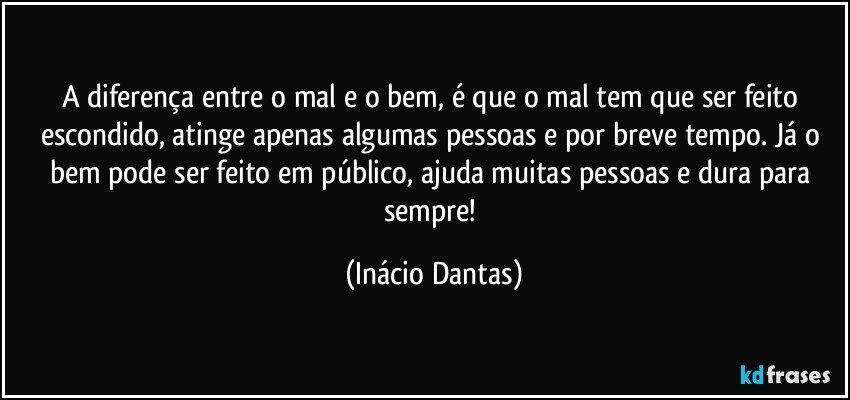 A diferença entre o mal e o bem, é que o mal tem que ser feito escondido, atinge apenas algumas pessoas e por breve tempo. Já o bem pode ser feito em público, ajuda muitas pessoas e dura para sempre! (Inácio Dantas)