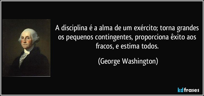 A disciplina é a alma de um exército; torna grandes os pequenos contingentes, proporciona êxito aos fracos, e estima todos. (George Washington)
