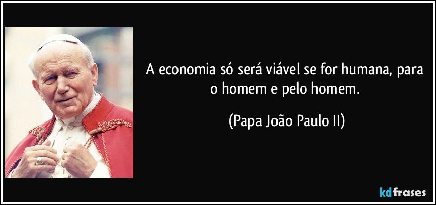 A economia só será viável se for humana, para o homem e pelo homem. (Papa João Paulo II)