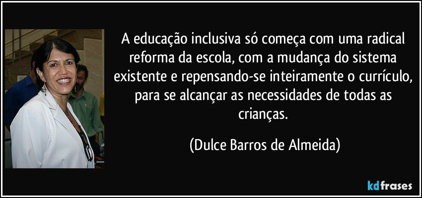 A educação inclusiva só começa com uma radical reforma da escola, com a mudança do sistema existente e repensando-se inteiramente o currículo, para se alcançar as necessidades de todas as crianças. (Dulce Barros de Almeida)