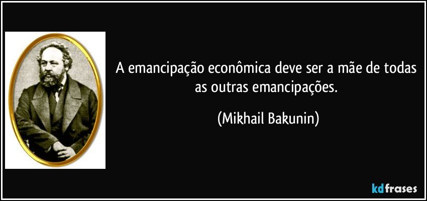 A emancipação econômica deve ser a mãe de todas as outras emancipações. (Mikhail Bakunin)