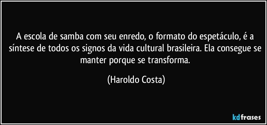 A escola de samba com seu enredo, o formato do espetáculo, é a síntese de todos os signos da vida cultural brasileira. Ela consegue se manter porque se transforma. (Haroldo Costa)