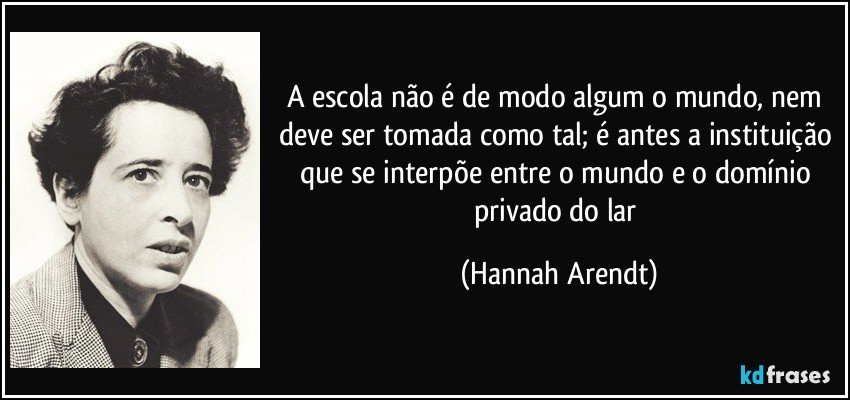 A escola não é de modo algum o mundo, nem deve ser tomada como tal; é antes a instituição que se interpõe entre o mundo e o domínio privado do lar (Hannah Arendt)