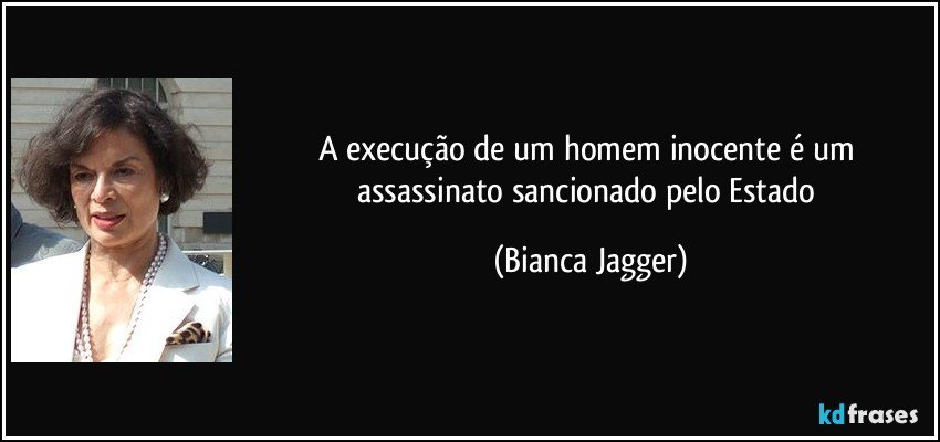 A execução de um homem inocente é um assassinato sancionado pelo Estado (Bianca Jagger)