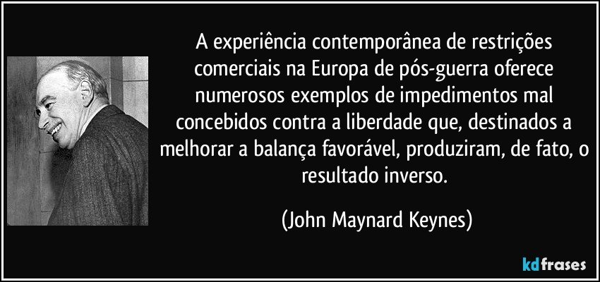 A experiência contemporânea de restrições comerciais na Europa de pós-guerra oferece numerosos exemplos de impedimentos mal concebidos contra a liberdade que, destinados a melhorar a balança favorável, produziram, de fato, o resultado inverso. (John Maynard Keynes)