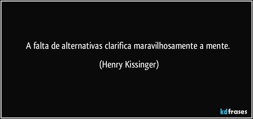 A falta de alternativas clarifica maravilhosamente a mente. (Henry Kissinger)