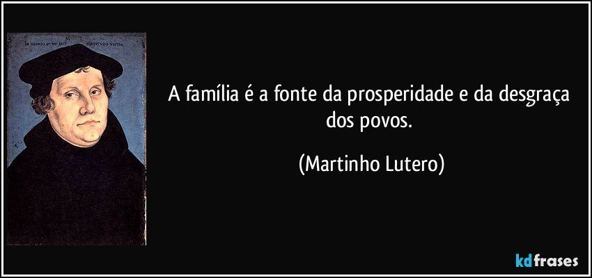 A família é a fonte da prosperidade e da desgraça dos povos. (Martinho Lutero)
