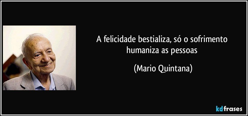 A felicidade bestializa, só o sofrimento humaniza as pessoas (Mario Quintana)