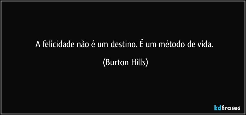 A felicidade não é um destino. É um método de vida. (Burton Hills)