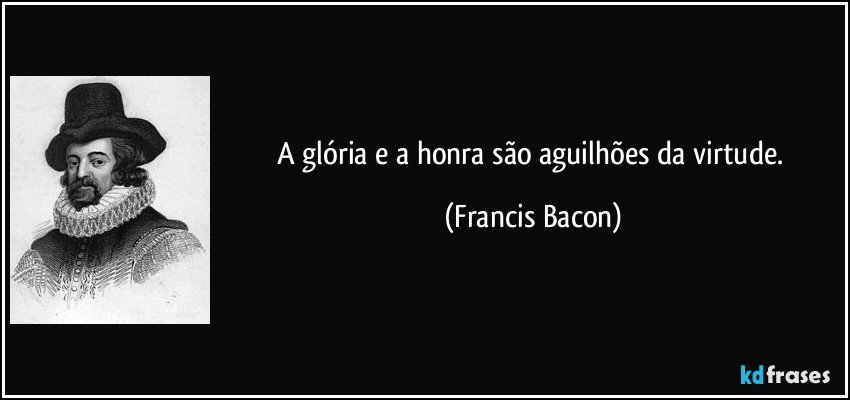 A glória e a honra são aguilhões da virtude. (Francis Bacon)