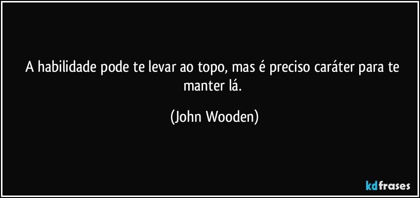 A habilidade pode te levar ao topo, mas é preciso caráter para te manter lá. (John Wooden)