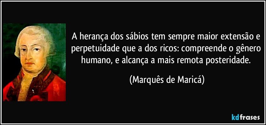 A herança dos sábios tem sempre maior extensão e perpetuidade que a dos ricos: compreende o gênero humano, e alcança a mais remota posteridade. (Marquês de Maricá)