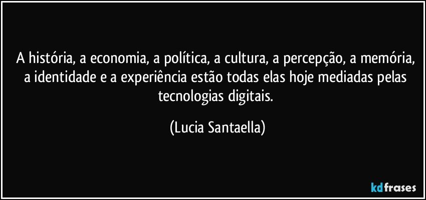 A história, a economia, a política, a cultura, a percepção, a memória, a identidade e a experiência estão todas elas hoje mediadas pelas tecnologias digitais. (Lucia Santaella)
