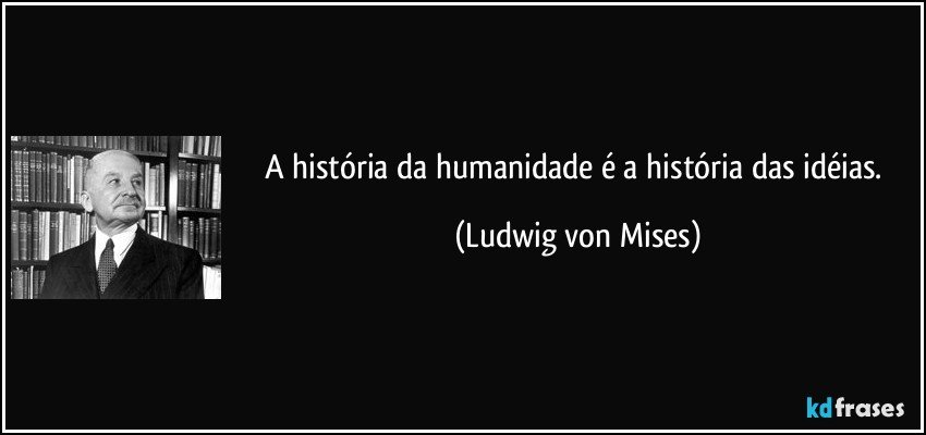 A história da humanidade é a história das idéias. (Ludwig von Mises)