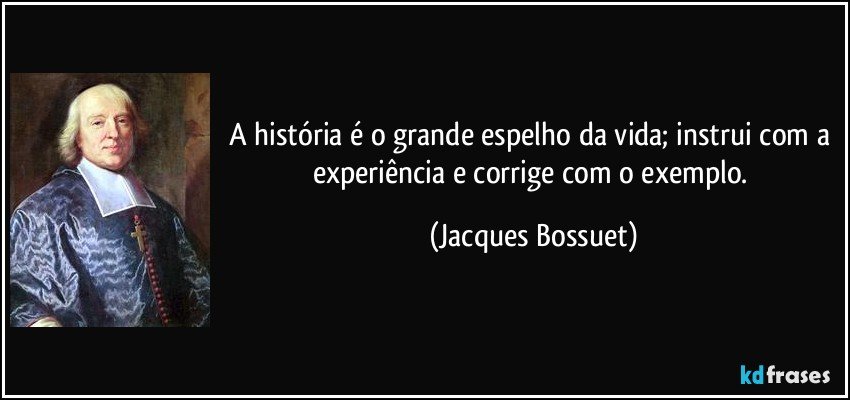 A história é o grande espelho da vida; instrui com a experiência e corrige com o exemplo. (Jacques Bossuet)