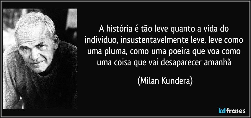 A história é tão leve quanto a vida do indivíduo, insustentavelmente leve, leve como uma pluma, como uma poeira que voa como uma coisa que vai desaparecer amanhã (Milan Kundera)