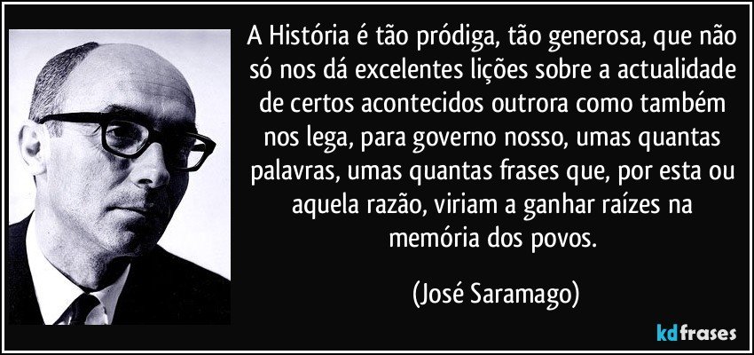A História é tão pródiga, tão generosa, que não só nos dá excelentes lições sobre a actualidade de certos acontecidos outrora como também nos lega, para governo nosso, umas quantas palavras, umas quantas frases que, por esta ou aquela razão, viriam a ganhar raízes na memória dos povos. (José Saramago)