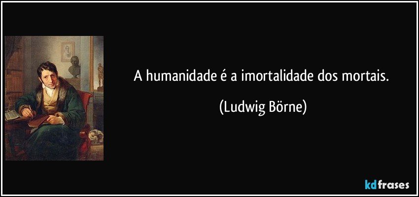 A humanidade é a imortalidade dos mortais. (Ludwig Börne)