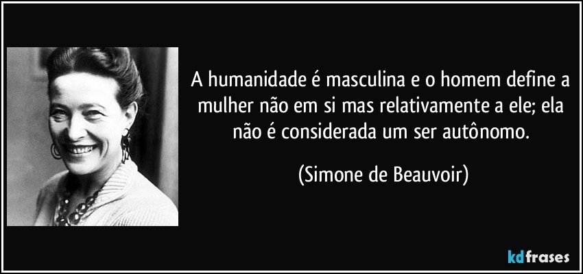 A humanidade é masculina e o homem define a mulher não em si mas relativamente a ele; ela não é considerada um ser autônomo. (Simone de Beauvoir)