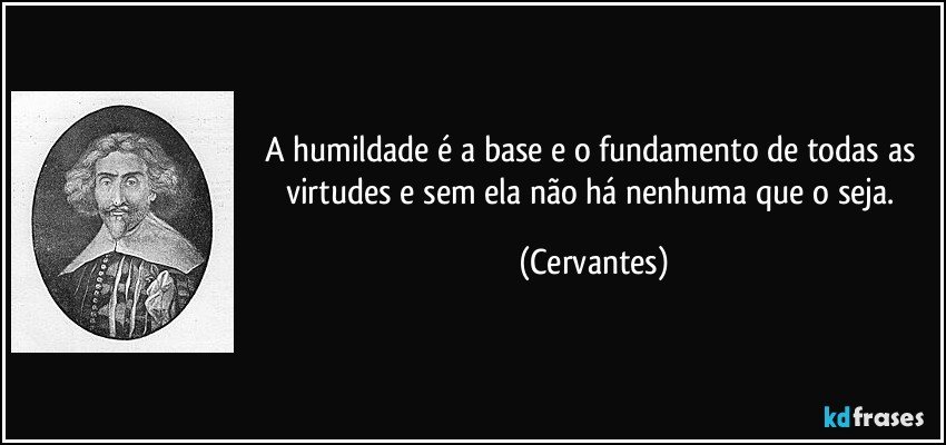 A humildade é a base e o fundamento de todas as virtudes e sem ela não há nenhuma que o seja. (Cervantes)