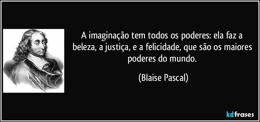 A imaginação tem todos os poderes: ela faz a beleza, a justiça, e a felicidade, que são os maiores poderes do mundo. (Blaise Pascal)