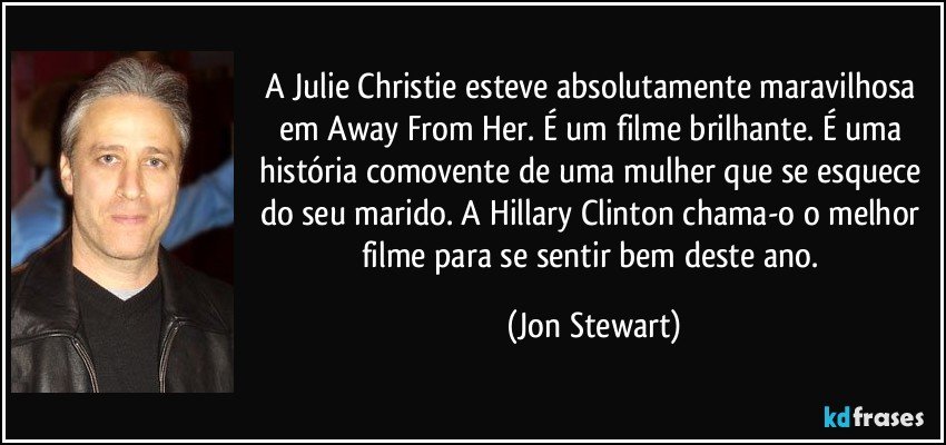 A Julie Christie esteve absolutamente maravilhosa em Away From Her. É um filme brilhante. É uma história comovente de uma mulher que se esquece do seu marido. A Hillary Clinton chama-o o melhor filme para se sentir bem deste ano. (Jon Stewart)