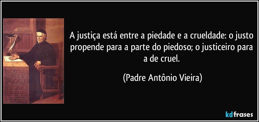 A justiça está entre a piedade e a crueldade: o justo propende para a parte do piedoso; o justiceiro para a de cruel. (Padre Antônio Vieira)