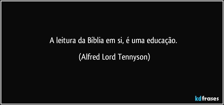 A leitura da Bíblia em si, é uma educação. (Alfred Lord Tennyson)