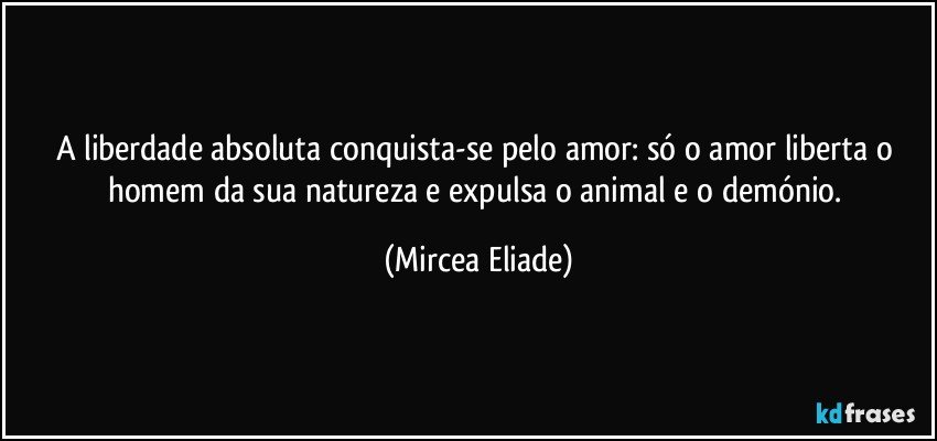 A liberdade absoluta conquista-se pelo amor: só o amor liberta o homem da sua natureza e expulsa o animal e o demónio. (Mircea Eliade)
