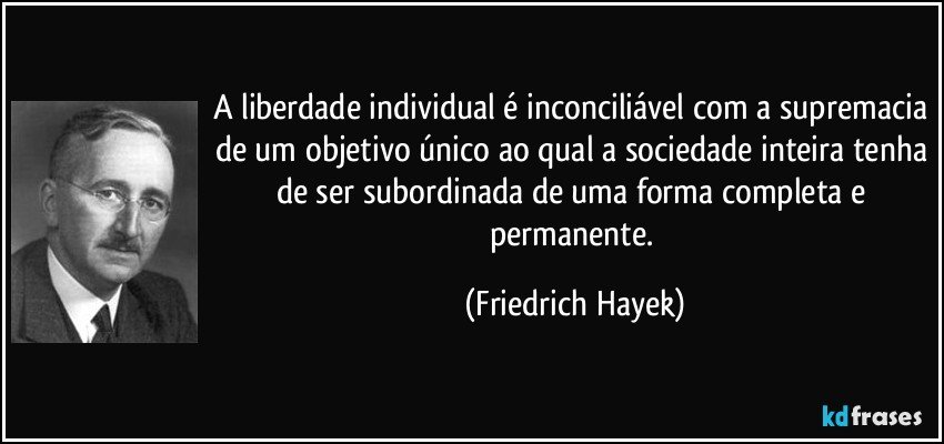 A liberdade individual é inconciliável com a supremacia de um objetivo único ao qual a sociedade inteira tenha de ser subordinada de uma forma completa e permanente. (Friedrich Hayek)