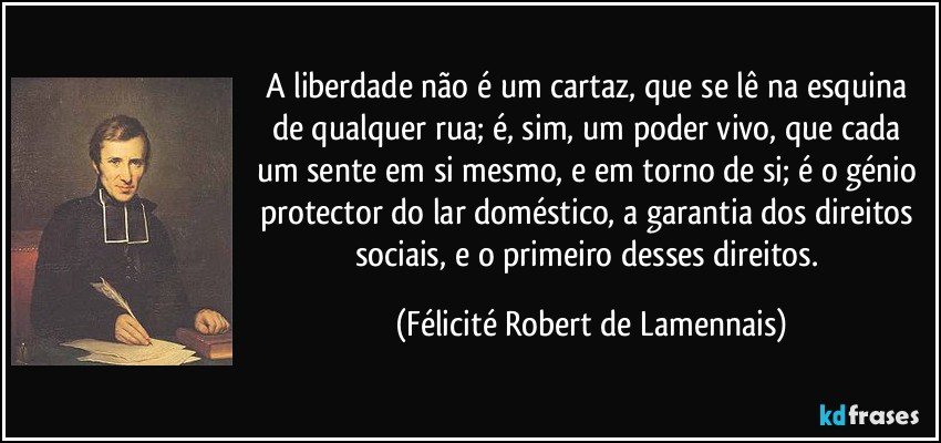 A liberdade não é um cartaz, que se lê na esquina de qualquer rua; é, sim, um poder vivo, que cada um sente em si mesmo, e em torno de si; é o génio protector do lar doméstico, a garantia dos direitos sociais, e o primeiro desses direitos. (Félicité Robert de Lamennais)