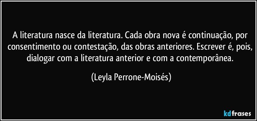 A literatura nasce da literatura. Cada obra nova é continuação, por consentimento ou contestação, das obras anteriores. Escrever é, pois, dialogar com a literatura anterior e com a contemporânea. (Leyla Perrone-Moisés)