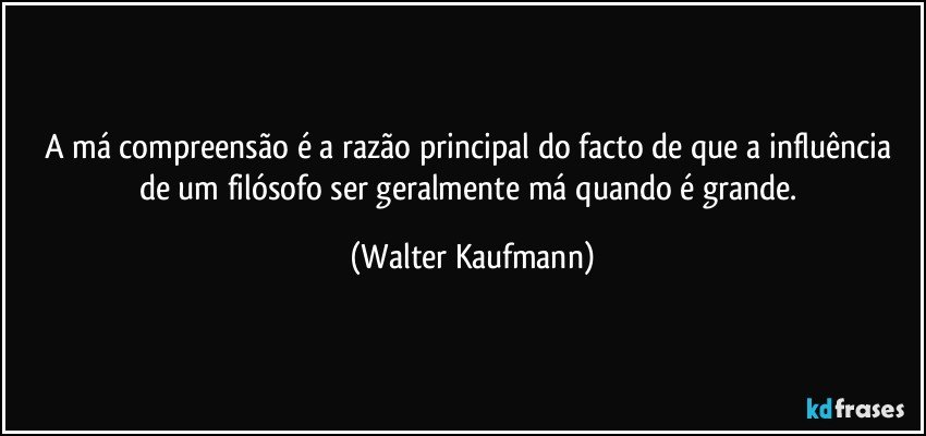 A má compreensão é a razão principal do facto de que a influência de um filósofo ser geralmente má quando é grande. (Walter Kaufmann)