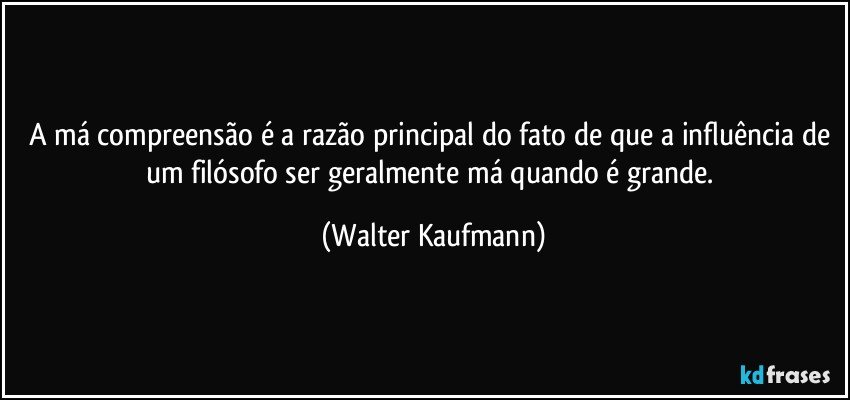 A má compreensão é a razão principal do fato de que a influência de um filósofo ser geralmente má quando é grande. (Walter Kaufmann)