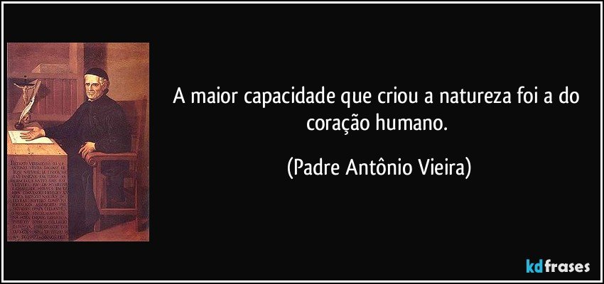 A maior capacidade que criou a natureza foi a do coração humano. (Padre Antônio Vieira)