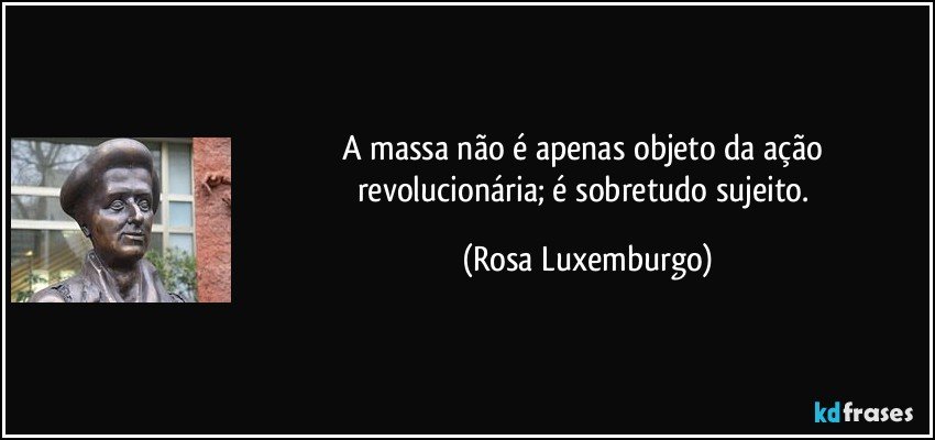 A massa não é apenas objeto da ação revolucionária; é sobretudo sujeito. (Rosa Luxemburgo)