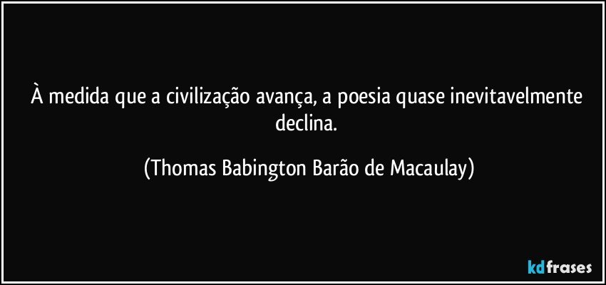 À medida que a civilização avança, a poesia quase inevitavelmente declina. (Thomas Babington Barão de Macaulay)