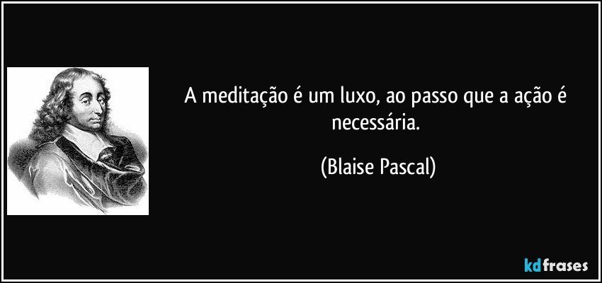 A meditação é um luxo, ao passo que a ação é necessária. (Blaise Pascal)