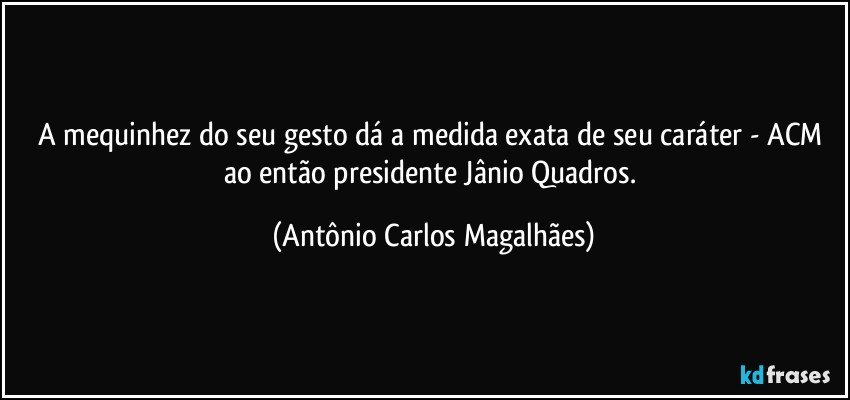 A mequinhez do seu gesto dá a medida exata de seu caráter - ACM ao então presidente Jânio Quadros. (Antônio Carlos Magalhães)