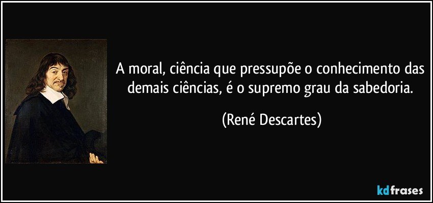 A moral, ciência que pressupõe o conhecimento das demais ciências, é o supremo grau da sabedoria. (René Descartes)