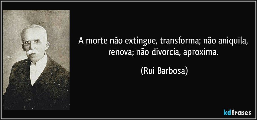 A morte não extingue, transforma; não aniquila, renova; não divorcia, aproxima. (Rui Barbosa)