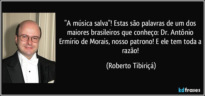 "A música salva"! Estas são palavras de um dos maiores brasileiros que conheço: Dr. Antônio Ermírio de Morais, nosso patrono! E ele tem toda a razão! (Roberto Tibiriçá)