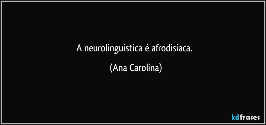 A neurolinguística é afrodisíaca. (Ana Carolina)
