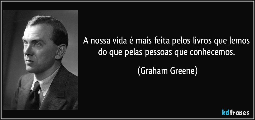 A nossa vida é mais feita pelos livros que lemos do que pelas pessoas que conhecemos. (Graham Greene)